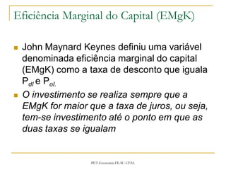 Eficiência Marginal do Capital (EMgK)

   John Maynard Keynes definiu uma variável
    denominada eficiência marginal do capital
    (EMgK) como a taxa de desconto que iguala
    PdI e PoI.
   O investimento se realiza sempre que a
    EMgK for maior que a taxa de juros, ou seja,
    tem-se investimento até o ponto em que as
    duas taxas se igualam


                    PET-Economia FEAC-UFAL
 