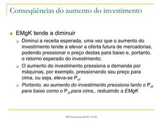 Conseqüências do aumento do investimento

   EMgK tende a diminuir
       Diminui a receita esperada, uma vez que o aumento do
        investimento tende a elevar a oferta futura de mercadorias,
        podendo pressionar o preço destas para baixo e, portanto,
        o retorno esperado do investimento;
       O aumento do investimento pressiona a demanda por
        máquinas, por exemplo, pressionando seu preço para
        cima, ou seja, eleva-se PoI
       Portanto, ao aumento do investimento pressiona tanto o PdI
        para baixo como o PoI para cima,, reduzindo a EMgK




                           PET-Economia FEAC-UFAL
 