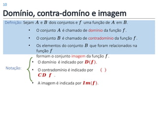 Domínio, contra-domíno e imagem
Definição: Sejam 𝐴 e 𝐵 dois conjuntos e 𝑓 uma função de 𝐴 em 𝐵.
• O conjunto 𝐴 é chamado de domínio da função 𝑓.
• O conjunto 𝐵 é chamado de contradomínio da função 𝑓.
• Os elementos do conjunto 𝐵 que foram relacionados na
função 𝑓
formam o conjunto imagem da função 𝑓.
• O domínio é indicado por 𝑫(𝒇).
• O contradomínio é indicado por
𝑪𝑫 𝒇 .
• A imagem é indicada por 𝑰𝒎(𝒇).
Notação:
10
 