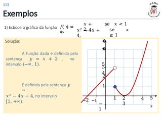 Exemplos
Solução:
1) Esboce o gráfico da função 𝑓 𝑥 =
ቊ
𝑥 +
2,
se 𝑥 < 1
se 𝑥
≥ 1
𝑥2 − 4𝑥 +
4,
A função dada é definida pela
sentença 𝑦 = 𝑥 + 2 , no
intervalo (−∞, 1).
E definida pela sentença 𝑦
=
𝑥2 − 4𝑥 + 4, no intervalo
[1, +∞).
1 2
3
4
1
2
−
1
−2 −1
3
�
�
5
4
5
𝑥
113
 