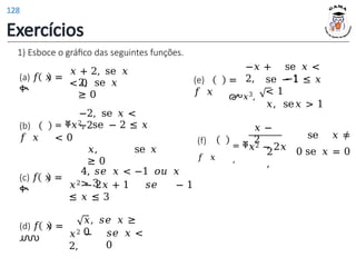 1) Esboce o gráfico das seguintes funções.
(a) 𝑓 𝑥 =
ቊ
𝑥 + 2, se 𝑥
< 0
2, se 𝑥
≥ 0
(b)
𝑓 𝑥
−2, se 𝑥 <
−2
= ቐ𝑥2, se − 2 ≤ 𝑥
< 0
𝑥, se 𝑥
≥ 0
(c) 𝑓 𝑥 =
ቊ
4, 𝑠𝑒 𝑥 < −1 𝑜𝑢 𝑥
> 3
𝑥2 − 2𝑥 + 1 𝑠𝑒 − 1
≤ 𝑥 ≤ 3
(d) 𝑓 𝑥 =
൝
𝑥, 𝑠𝑒 𝑥 ≥
0
𝑥2 −
2,
𝑠𝑒 𝑥 <
0
(e)
𝑓 𝑥
=
൞𝑥3,
−𝑥 +
2,
se 𝑥 <
−1
se − 1 ≤ 𝑥
< 1
𝑥, se𝑥 > 1
(f)
𝑓 𝑥
= ቐ𝑥2 − 2𝑥
,
𝑥 −
2 se 𝑥 ≠
0 se 𝑥 = 0
2
,
Exercícios
128
 