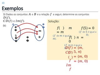 �
�
𝑨
�
�
𝟓
�
�
𝒎
𝟎
�
�
Exemplos
(b)
Solução:
𝑓 𝑚
= 𝑚
(𝑓 de 𝑚 é igual a
𝑚).
𝑓 5 = 0
(𝑓 de 5 é igual a
0).
𝑓 𝑛 =
0
(𝑓 de 𝑛 é igual a
0).
𝐷 𝑓
𝐶𝐷
𝑓
𝐼𝑚
𝑓
= {𝑚,
5, 𝑛}
= {𝑚, 0}
= {𝑚, 0}
3) Dados os conjuntos 𝐴 e 𝐵 e a relação 𝑓 a seguir, determine os conjuntos
𝐷(𝑓),
𝐶𝐷(𝑓) e 𝐼𝑚(𝑓).
13
 