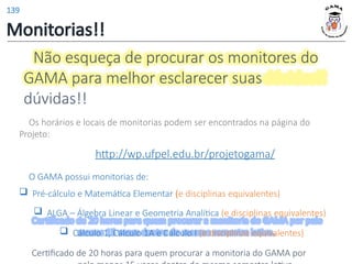 Não esqueça de procurar os monitores do
GAMA para melhor esclarecer suas
dúvidas!!
Os horários e locais de monitorias podem ser encontrados na página do
Projeto:
http://wp.ufpel.edu.br/projetogama/
O GAMA possui monitorias de:
 Pré-cálculo e Matemática Elementar (e disciplinas equivalentes)
 ALGA – Álgebra Linear e Geometria Analítica (e disciplinas equivalentes)
 Cálculo 1, Cálculo 1A e Cálculo I (e disciplinas equivalentes)
Certificado de 20 horas para quem procurar a monitoria do GAMA por
Monitorias!!
139
 