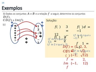 3) Dados os conjuntos 𝐴 e 𝐵 e a relação 𝑓 a seguir, determine os conjuntos
𝐷(𝑓),
𝐶𝐷(𝑓) e 𝐼𝑚(𝑓).
Exemplos
(c) �
�
�
�
�
�
𝟏
𝟏
𝟐
�
�
−
𝟏
�
�
�
�
�
�
= {1, 2, 3,
𝑑}
𝐷 𝑓
𝐶𝐷
𝑓
𝐼𝑚
𝑓
=
{−1,
=
{−1,
2,
12}
2,
12}
Solução:
𝑓 3
=
12
(𝑓 de 3 é igual a
12)
𝑓 2
= 2
(𝑓 de 2 é igual a 2)
𝑓 𝑑 =
−1
(𝑓 de 𝑑 é igual a
−1)
𝑓 1 =
−1
(𝑓 de 1 é igual a
−1)
14
 