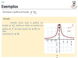 Exemplos
10) Esboce o gráfico da função |𝑥|
𝑦 =
1
.
Solução:
Usando como base o gráfico da
1
função 𝑦 = , replica-se todos os pontos do
𝑥
gráfico de 𝑓 do lado direito (𝑥 ≥ 0) no
lado
esquerdo (𝑥 ≤ 0).
1 2 3
𝑥
�
�
3
2
1
−3 −2 −1
−
1
−
2
−
1
𝑦 =
|𝑥|
167
 
