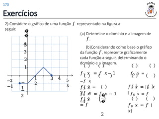 2) Considere o gráfico de uma função 𝑓 representado na figura a
seguir.
1
2
3 4 5
𝑥
1
2
−
1
−
2
−2
−1
3
4
�
�
5
𝑓3 𝑥 =
2𝑓 𝑥
𝑓4 𝑥
= 𝑓
�
�
2
(a) Determine o domínio e a imagem de
𝑓.
(b)Considerando como base o gráfico
da função 𝑓, represente graficamente
cada função a seguir, determinando o
domínio e a imagem.
𝑓1 𝑥 = 𝑓 𝑥− 1 𝑓5 𝑥 =
−𝑓 𝑥
𝑓2 𝑥 = 𝑓 𝑥 − 1 𝑓6 𝑥 = 𝑓
−𝑥
𝑓7 𝑥 = |𝑓 𝑥
|
𝑓8 𝑥 = 𝑓 |
𝑥|
Exercícios
170
 