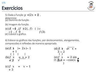 5) Dada a função 𝑦 = 2𝑥 + 2 ,
determine:
(d) Esboce o gráfico.
6) Esboce os gráficos das funções, por deslocamentos, alongamentos,
compressões e reflexões de maneira apropriada.
(a) Domínio da função.
(b) Imagem da função.
(c)𝑓 −4 , 𝑓 −2 , 𝑓
−1 , 𝑓 0
e
𝑓(3).
(d)𝑓 𝑥 = 𝑥 +
3 − 2
(e)𝑓 𝑥 = 2 sin
2𝑥
(a)𝑓 𝑥 = 2𝑥 − 1
+ 1
(b)𝑓 𝑥 = 𝑥 + 2
+ 2
(c)𝑓 𝑥 = 𝑥 − 1
+ 3
�
�
2
(f) 𝑓 𝑥 = −cos(𝑥 +
)
Exercícios
175
 