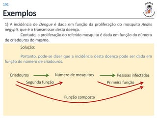 Exemplos
1) A incidência de Dengue é dada em função da proliferação do mosquito Aedes
aegypti, que é o transmissor desta doença.
Contudo, a proliferação do referido mosquito é dada em função do número
de criadouros do mesmo.
Solução:
Portanto, pode-se dizer que a incidência desta doença pode ser dada em
função do número de criadouros.
Número de mosquitos
Criadouros
Segunda função
Pessoas infectadas
Primeira função
Função composta
191
 