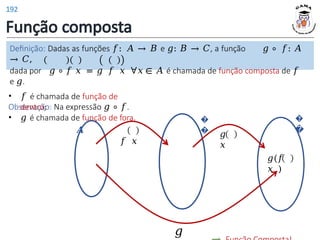 Função composta
�
�
𝑓(𝑥
)
�
�
�
�
𝑔(𝑓
𝑥 )
𝑔
𝑥
𝑔
Definição: Dadas as funções 𝑓: 𝐴 → 𝐵 e 𝑔: 𝐵 → 𝐶, a função 𝑔 ∘ 𝑓: 𝐴
→ 𝐶,
dada por 𝑔 ∘ 𝑓 𝑥 = 𝑔 𝑓 𝑥 ∀𝑥 ∈ 𝐴 é chamada de função composta de 𝑓
e 𝑔.
Observação: Na expressão 𝑔 ∘ 𝑓.
• 𝑓 é chamada de função de
dentro;
• 𝑔 é chamada de função de fora.
𝑨
𝑓 𝑥
192
 