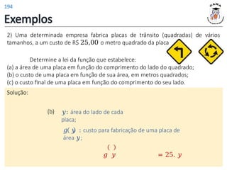 Exemplos
(b) 𝑦: área do lado de cada
placa;
.
𝑔 𝑦 : custo para fabricação de uma placa de
área 𝑦;
𝑔 𝑦 = 25. 𝑦
2) Uma determinada empresa fabrica placas de trânsito (quadradas) de vários
tamanhos, a um custo de R$ 25,00 o metro quadrado da placa
Determine a lei da função que estabelece:
(a) a área de uma placa em função do comprimento do lado do quadrado;
(b) o custo de uma placa em função de sua área, em metros quadrados;
(c) o custo final de uma placa em função do comprimento do seu lado.
Solução:
194
 