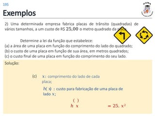 Exemplos
(c) 𝑥: comprimento do lado de cada
placa;
ℎ 𝑥 : custo para fabricação de uma placa de
lado 𝑥;
ℎ 𝑥 = 25. 𝑥2
2) Uma determinada empresa fabrica placas de trânsito (quadradas) de
vários tamanhos, a um custo de R$ 25,00 o metro quadrado da placa.
Determine a lei da função que estabelece:
(a) a área de uma placa em função do comprimento do lado do quadrado;
(b) o custo de uma placa em função de sua área, em metros quadrados;
(c) o custo final de uma placa em função do comprimento do seu lado.
Solução:
195
 