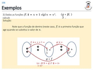 Exemplos
3) Dadas as funções 𝑓 𝑥 = 𝑥 + 1 e 𝑔 𝑥 = 𝑥3,
calcule
𝑔 ∘ 𝑓
3 .
Solução:
Note que a função de dentro (neste caso, 𝑓) é a primeira função que
age quando se substitui o valor de 𝑥.
�
�
𝑥 +
1
(𝑥 +
1)3
𝑓 𝑥 = 𝑥 + 1 =
4
�
�
𝑔 𝑥 =
𝑥3
�
�
𝑔 ∘ 𝑓
𝑔 ∘ 𝑓 3 = 𝑔 𝑓 𝑥 = (𝑥
+ 1)3
198
 