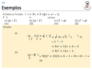 Exemplos
Solução:
(a)
𝑔
∘ 𝑓
𝑥 = 𝑔
𝑓 𝑥
4) Dadas as funções
𝑓 𝑥
= 3𝑥 + 2 e 𝑔
𝑥
= 𝑥2 − 5,
calcule:
(a) (𝑔 ∘ 𝑓)
(𝑥)
(b) (𝑔 ∘ 𝑓)
(2)
(c) (𝑓 ∘ 𝑔)
(𝑥)
(d) (𝑓 ∘ 𝑔)
(2)
= 𝑔 3𝑥 + 2 = 3𝑥
+ 2 2 − 5
= 9𝑥2 + 12𝑥 + 4 − 5
= 9𝑥2 + 12𝑥 − 1.
(b)
𝑔 ∘ 𝑓
2
= 9(2)2 + 12(2) + 4 − 1 = 36 + 24 − 1 =
59.
199
 