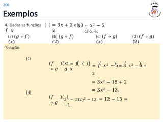 Exemplos
Solução:
(c)
𝑓
∘ 𝑔
𝑥 = 𝑓
𝑔 𝑥
4) Dadas as funções
𝑓 𝑥
= 3𝑥 + 2 e 𝑔
𝑥
= 𝑥2 − 5,
calcule:
(a) (𝑔 ∘ 𝑓)
(𝑥)
(b) (𝑔 ∘ 𝑓)
(2)
(c) (𝑓 ∘ 𝑔)
(𝑥)
(d) (𝑓 ∘ 𝑔)
(2)
= 𝑓 𝑥2 − 5= 3 𝑥2 − 5 +
2
= 3𝑥2 − 15 + 2
= 3𝑥2 − 13.
(d)
𝑓
∘ 𝑔
2 = 3(2)2 − 13 = 12 − 13 =
−1.
200
 