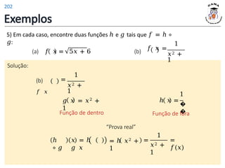Exemplos
Solução:
(b)
𝑓 𝑥
1
=
𝑥2 +
1
5) Em cada caso, encontre duas funções ℎ e 𝑔 tais que 𝑓 = ℎ ∘
𝑔: 1
𝑓 𝑥 =
𝑥2 +
1
(a) 𝑓 𝑥 = 5𝑥 + 6 (b)
“Prova real”
𝑔 𝑥 = 𝑥2 +
1
Função de dentro
1
ℎ 𝑥 =
�
�
Função de fora
=
1
𝑥2 +
1
=
𝑓(𝑥)
ℎ
∘ 𝑔
𝑥 = ℎ
𝑔 𝑥
= ℎ 𝑥2 +
1
202
 