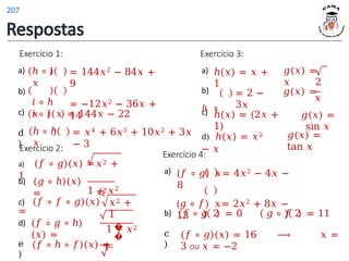 Exercício 1:
a)
b)
c)
d
)
= 144𝑥2 − 84𝑥 +
9
= −12𝑥2 − 36𝑥 +
14
ℎ ∘ 𝑖
𝑥
𝑖 ∘ ℎ
𝑥
𝑖 ∘ 𝑖 𝑥
ℎ ∘ ℎ
𝑥
= 144𝑥 − 22
= 𝑥4 + 6𝑥3 + 10𝑥2 + 3𝑥
− 3
Exercício 2:
b)
d)
e
)
(𝑔 ∘ ℎ)(𝑥)
=
a) (𝑓 ∘ 𝑔)(𝑥) =𝑥2 +
1
1 + 𝑥2
𝑥2
4
c) (𝑓 ∘ 𝑓 ∘ 𝑔)(𝑥)
=
(𝑓 ∘ 𝑔 ∘ ℎ)
(𝑥) =
𝑥2 +
1
1 + 𝑥2
�
�
1
(𝑓 ∘ ℎ ∘ 𝑓)(𝑥) =
Exercício 3:
a)
c)
d) ℎ(𝑥) = 𝑥2
− 𝑥
𝑔(𝑥) =
𝑥
ℎ(𝑥) = 𝑥 +
1
b)
ℎ 𝑥
= 2 −
3𝑥
2
𝑔(𝑥) =
𝑥
𝑔(𝑥) =
sin 𝑥
ℎ(𝑥) = (2𝑥 +
1)
𝑔(𝑥) =
tan 𝑥
Exercício 4:
a)
b)
c
)
(𝑓 ∘ 𝑔) 𝑥= 4𝑥2 − 4𝑥 −
8
(𝑔 ∘ 𝑓) 𝑥= 2𝑥2 + 8𝑥 −
13
𝑓 ∘ 𝑔 2 = 0 𝑔 ∘ 𝑓 2 = 11
(𝑓 ∘ 𝑔)(𝑥) = 16 ⟶ 𝑥 =
3 ou 𝑥 = −2
Respostas
207
 