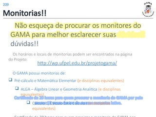Não esqueça de procurar os monitores do
GAMA para melhor esclarecer suas
dúvidas!!
Os horários e locais de monitorias podem ser encontrados na página
do Projeto:
http://wp.ufpel.edu.br/projetogama/
O GAMA possui monitorias de:
 Pré-cálculo e Matemática Elementar (e disciplinas equivalentes)
 ALGA – Álgebra Linear e Geometria Analítica (e disciplinas
equivalentes)
 Cálculo 1, Cálculo 1A e Cálculo I (e disciplinas
equivalentes)
Monitorias!!
209
 