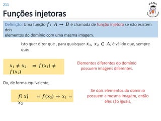Funções injetoras
Isto quer dizer que , para quaisquer 𝑥1, 𝑥2 ∈ 𝐴, é válido que, sempre
que:
Elementos diferentes do domínio
possuem imagens diferentes.
𝑥1 ≠ 𝑥2 ⇒ 𝑓(𝑥1) ≠
𝑓(𝑥2)
Se dois elementos do domínio
possuem a mesma imagem, então
eles são iguais.
Ou, de forma equivalente,
𝑓 𝑥1 = 𝑓(𝑥2) ⇒ 𝑥1 =
𝑥2
Definição: Uma função 𝑓: 𝐴 → 𝐵 é chamada de função injetora se não existem
dois
elementos do domínio com uma mesma imagem.
211
 