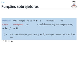Definição: Uma função 𝑓: 𝐴 → 𝐵 é chamada de
função sobrejetora se o contradomínio é igual a imagem, isto é,
se 𝐼𝑚 𝑓 = 𝐵.
Isto quer dizer que , para cada 𝑦 ∈ 𝐵, existe pelo menos um 𝑥 ∈ 𝐴 tal
que
𝑓 𝑥 = 𝑦.
Funções sobrejetoras
214
 