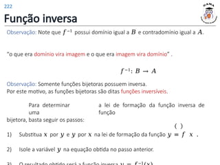 Função inversa
Observação: Note que 𝑓−1 possui domínio igual a 𝐵 e contradomínio igual a 𝐴.
“o que era domínio vira imagem e o que era imagem vira domínio” .
𝑓−1: 𝐵 → 𝐴
Observação: Somente funções bijetoras possuem inversa.
Por este motivo, as funções bijetoras são ditas funções inversíveis.
Para determinar a lei de formação da função inversa de
uma função
bijetora, basta seguir os passos:
1) Substitua 𝑥 por 𝑦 e 𝑦 por 𝑥 na lei de formação da função 𝑦 = 𝑓 𝑥 .
2) Isole a variável 𝑦 na equação obtida no passo anterior.
−1
222
 