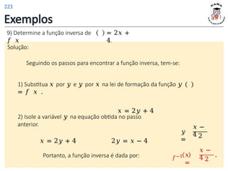 Exemplos
Solução:
Seguindo os passos para encontrar a função inversa, tem-se:
1) Substitua 𝑥 por 𝑦 e 𝑦 por 𝑥 na lei de formação da função 𝑦
= 𝑓 𝑥 .
𝑥 = 2𝑦 + 4
9) Determine a função inversa de
𝑓 𝑥
= 2𝑥 +
4.
𝑦
=
𝑥 −
4 2
2) Isole a variável 𝑦 na equação obtida no passo
anterior.
𝑥 = 2𝑦 + 4 2𝑦 = 𝑥 − 4
Portanto, a função inversa é dada por: 𝑓−1 𝑥
=
𝑥 −
4 2
.
223
 