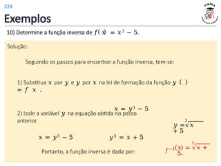 Exemplos
10) Determine a função inversa de 𝑓 𝑥 = 𝑥3 − 5.
Solução:
Seguindo os passos para encontrar a função inversa, tem-se:
1) Substitua 𝑥 por 𝑦 e 𝑦 por 𝑥 na lei de formação da função 𝑦
= 𝑓 𝑥 .
𝑥 = 𝑦3 − 5
3
𝑦 = 𝑥
+ 5
2) Isole a variável 𝑦 na equação obtida no passo
anterior.
𝑥 = 𝑦3 − 5 𝑦3 = 𝑥 + 5
Portanto, a função inversa é dada por: 𝑓−1
3
𝑥 = 𝑥 +
5.
224
 