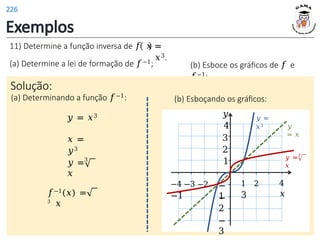 Exemplos
=
𝑥3.
11) Determine a função inversa de 𝑓 𝑥
(a) Determine a lei de formação de 𝑓−1; (b) Esboce os gráficos de 𝑓 e
𝑓−1;
Solução:
(a) Determinando a função 𝑓−1:
𝑦 = 𝑥3
𝑥 =
𝑦3
3
𝑦 =
𝑥
𝑓−1(𝑥) =
3
𝑥
(b) Esboçando os gráficos:
1 2
3
𝑦
4
3
2
1
−
1
−
2
−
3
−4 −3 −2
−1
4
𝑥
𝑦 =
𝑥3 𝑦
= 𝑥
3
𝑦 =
𝑥
226
 