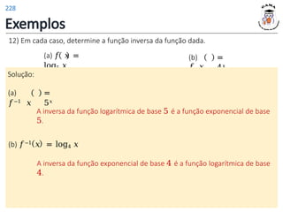 Exemplos
12) Em cada caso, determine a função inversa da função dada.
(a) 𝑓 𝑥 =
log5 𝑥
(b)
𝑓 𝑥
=
4𝑥
Solução:
(a)
𝑓−1 𝑥
=
5𝑥
A inversa da função logarítmica de base 5 é a função exponencial de base
5.
(b) 𝑓−1 𝑥 = log4 𝑥
A inversa da função exponencial de base 4 é a função logarítmica de base
4.
228
 