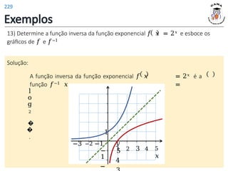 Exemplos
1 2 3 4 5
𝑥
1
13) Determine a função inversa da função exponencial 𝑓 𝑥 = 2𝑥 e esboce os
gráficos de 𝑓 e 𝑓−1
Solução:
A função inversa da função exponencial 𝑓 𝑥 = 2𝑥 é a
função 𝑓−1 𝑥 =
l
o
g
2
�
�
.
𝑦
5
4
−3 −2 −1
−
1
−
229
 