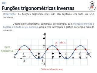 Funções trigonométricas inversas
Observação: As funções trigonométricas não são bijetoras em
domínios.
todo os seus
�
�
2
�
�
1
−
1
3
𝜋
2
2
𝜋
�
�
−
2
−
𝜋
3
𝜋
−
2
−2
𝜋
5
𝜋
2
3𝜋
𝑥
O teste da reta horizontal comprova, por exemplo, que a função seno não é
bijetora em todo o seu domínio, pois a reta intercepta o gráfico da função mais de
uma vez.
�
�
2
𝑦
=
sin 𝑥
−2
Gráfico da função seno
Reta
horizontal
230
 