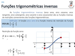 Funções trigonométricas inversas
As funções trigonométricas inversas (arco seno, arco cosseno, arco
tangente, arco cotangente, arco secante e arco cossecante) são as funções inversas
de restrições convenientes das funções trigonométricas.
Definição: A função arco seno é a função inversa da restrição da função
seno ao
intervalo −
,
𝜋
𝜋
2
2
.
Restrição da função seno:
𝑓 𝑥 = sin 𝑥 , ∀𝑥 ∈
− ,
𝜋
𝜋
2
2
𝑓: −
,
𝜋
𝜋
2
2
⟶
[−1,1]
�
�
�
�
�
�
2
�
�
1
−
1
�
�
−
2
−
𝜋
2
−2
231
 
