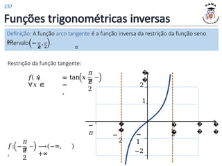 Funções trigonométricas inversas
Definição: A função arco tangente é a função inversa da restrição da função seno
ao
𝜋 𝜋
2 2
intervalo − , .
Restrição da função tangente:
𝑓 𝑥 = tan 𝑥 ,
∀𝑥 ∈ −
,
𝜋
𝜋
2
2
𝑓: −
,
𝜋
𝜋
2
2
⟶ −∞,
+∞
�
�
�
�
�
�
2
�
�
1
−
1
�
�
−
2
−
𝜋
2
−2
237
 
