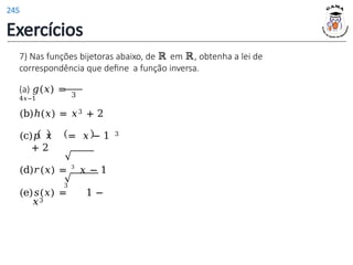 7) Nas funções bijetoras abaixo, de ℝ em ℝ, obtenha a lei de
correspondência que define a função inversa.
(a) 𝑔(𝑥) =
4𝑥−1
3
(b)ℎ(𝑥) = 𝑥3 + 2
(c)𝑝 𝑥 = 𝑥 − 1 3
+ 2
(d)𝑟(𝑥) = 3
𝑥 − 1
3
(e)𝑠(𝑥) = 1 −
𝑥3
Exercícios
245
 