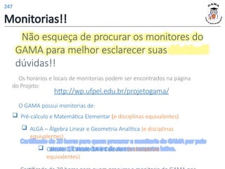 Não esqueça de procurar os monitores do
GAMA para melhor esclarecer suas
dúvidas!!
Os horários e locais de monitorias podem ser encontrados na página
do Projeto:
http://wp.ufpel.edu.br/projetogama/
O GAMA possui monitorias de:
 Pré-cálculo e Matemática Elementar (e disciplinas equivalentes)
 ALGA – Álgebra Linear e Geometria Analítica (e disciplinas
equivalentes)
 Cálculo 1, Cálculo 1A e Cálculo I (e disciplinas
equivalentes)
Monitorias!!
247
 