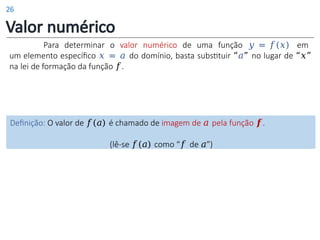 Valor numérico
Para determinar o valor numérico de uma função 𝑦 = 𝑓(𝑥) em
um elemento específico 𝑥 = 𝑎 do domínio, basta substituir “𝑎” no lugar de “𝑥”
na lei de formação da função 𝑓.
Definição: O valor de 𝑓(𝑎) é chamado de imagem de 𝑎 pela função 𝒇.
(lê-se 𝑓(𝑎) como “𝑓 de 𝑎”)
26
 