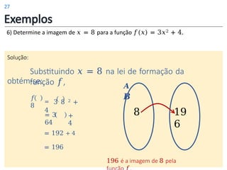 Exemplos
6) Determine a imagem de 𝑥 = 8 para a função 𝑓(𝑥) = 3𝑥2 + 4.
Solução:
Substituindo 𝑥 = 8 na lei de formação da
função 𝑓,
obtém-se:
𝑨
𝑩
𝑓
8
= 3 8 2 +
4
= 3
64
+
4
= 192 + 4
= 196
196 é a imagem de 8 pela
8 19
6
27
 