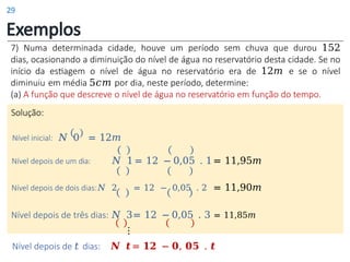Exemplos
7) Numa determinada cidade, houve um período sem chuva que durou 152
dias, ocasionando a diminuição do nível de água no reservatório desta cidade. Se no
início da estiagem o nível de água no reservatório era de 12𝑚 e se o nível
diminuiu em média 5𝑐𝑚 por dia, neste período, determine:
(a) A função que descreve o nível de água no reservatório em função do tempo.
Solução:
Nível inicial: 𝑁 0 = 12𝑚
Nível depois de um dia: 𝑁 1 = 12 − 0,05 . 1= 11,95𝑚
Nível depois de dois dias:𝑁 2 = 12 − 0,05 . 2 = 11,90𝑚
Nível depois de três dias: 𝑁 3= 12 − 0,05 . 3 = 11,85𝑚
⋮
Nível depois de 𝑡 dias: 𝑵 𝒕= 𝟏𝟐 − 𝟎, 𝟎𝟓 . 𝒕
29
 