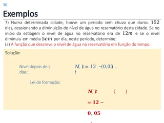 Exemplos
7) Numa determinada cidade, houve um período sem chuva que durou 152
dias, ocasionando a diminuição do nível de água no reservatório desta cidade. Se no
início da estiagem o nível de água no reservatório era de 12𝑚 e se o nível
diminuiu em média 5𝑐𝑚 por dia, neste período, determine:
(a) A função que descreve o nível de água no reservatório em função do tempo.
Solução:
𝑁 𝑡 = 12 − 0,05 .
𝑡
Nível depois de t
dias:
Lei de formação:
𝑵 𝒕
= 𝟏𝟐 −
𝟎, 𝟎𝟓
30
 