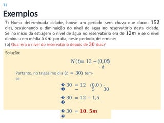Exemplos
7) Numa determinada cidade, houve um período sem chuva que durou 152
dias, ocasionando a diminuição do nível de água no reservatório desta cidade.
Se no início da estiagem o nível de água no reservatório era de 12𝑚 e se o nível
diminuiu em média 5𝑐𝑚 por dia, neste período, determine:
(b) Qual era o nível do reservatório depois de 30 dias?
Solução:
0,05
⋅ 𝑡
𝑁 𝑡 = 12 −
Portanto, no trigésimo dia (𝑡 = 30) tem-
se:
�
�
30 = 12
−
0,0
5
⋅
30
�
�
30 = 12 − 1,5
�
�
30 = 𝟏𝟎, 𝟓𝒎
31
 