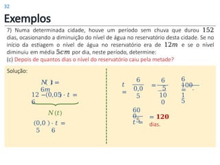 Exemplos
7) Numa determinada cidade, houve um período sem chuva que durou 152
dias, ocasionando a diminuição do nível de água no reservatório desta cidade. Se no
início da estiagem o nível de água no reservatório era de 12𝑚 e se o nível
diminuiu em média 5𝑐𝑚 por dia, neste período, determine:
(c) Depois de quantos dias o nível do reservatório caiu pela metade?
Solução:
12 − 0,05 ⋅ 𝑡 =
6
𝑁 𝑡 =
6𝑚
0,0
5
𝑁(𝑡)
⋅ 𝑡 =
6
𝑡
=
6
0,0
5
=
6
5
10
0
6
100
= ⋅
1
5
= 𝟏𝟐𝟎
dias.
60
0
𝑡 =
5
32
 