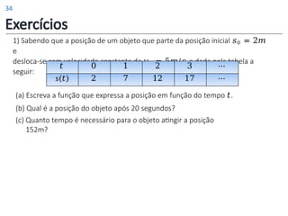 1) Sabendo que a posição de um objeto que parte da posição inicial 𝑠0 = 2𝑚
e
desloca-se com velocidade constante de 𝑣0 = 5𝑚/𝑠 e dada pela tabela a
seguir:
𝑡 0 1 2 3 ⋯
s(𝑡) 2 7 12 17 ⋯
(a) Escreva a função que expressa a posição em função do tempo 𝑡.
(b) Qual é a posição do objeto após 20 segundos?
(c) Quanto tempo é necessário para o objeto atingir a posição
152m?
Exercícios
34
 