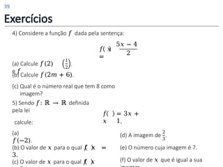 (a) Calcule 𝑓(2)
e 𝑓
1
2
.
(b) Calcule 𝑓(2𝑚 + 6).
(c) Qual é o número real que tem 8 como
imagem?
𝑓 𝑥
=
4) Considere a função 𝑓 dada pela sentença:
5𝑥 − 4
2
5) Sendo 𝑓: ℝ → ℝ definida
pela lei
calcule:
(a)
𝑓(−2).
(b) O valor de 𝑥 para o qual 𝑓 𝑥 =
3.
(c) O valor de 𝑥 para o qual 𝑓 𝑥
𝑓
𝑥
= 3𝑥 +
1,
2
(d) A imagem de .
3
(e) O número cuja imagem é 7.
(f) O valor de 𝑥 que é igual a sua
Exercícios
39
 