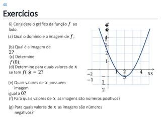 (d) Determine para quais valores de 𝑥
se tem 𝑓 𝑥 = 2?
(e) Quais valores de 𝑥 possuem
imagem
igual a 0?
6) Considere o gráfico da função 𝑓 ao
lado.
(a) Qual o domínio e a imagem de 𝑓;
(b) Qual é a imagem de
2?
1 2
3
4 5𝑥
1
2
−
1
−
2
−2
−1
3
4
�
�
5
(c) Determine
𝑓(0);
(f) Para quais valores de 𝑥 as imagens são números positivos?
(g) Para quais valores de 𝑥 as imagens são números
negativos?
Exercícios
40
 