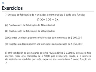 7) O custo de fabricação de x unidades de um produto é dado pela função:
𝐶 𝑥 = 100 + 2𝑥.
(a) Qual o custo de fabricação de 10 unidades?
(b) Qual o custo de fabricação de 20 unidades?
(c) Quantas unidades podem ser fabricadas com um custo de $ 200,00 ?
(d) Quantas unidades podem ser fabricadas com um custo de $ 350,00 ?
8) Um vendedor de assinaturas de uma revista ganha $ 2.000,00 de salário fixo
mensal, mais uma comissão de $ 50,00 por assinatura. Sendo 𝑥 o número
de assinaturas vendidas por mês, expresse seu salário total S como função de
𝑥.
Exercícios
41
 
