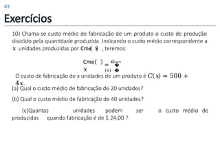 (a) Qual o custo médio de fabricação de 20 unidades?
(b) Qual o custo médio de fabricação de 40 unidades?
(c)Quantas unidades podem ser
produzidas quando fabricação é de $ 24,00 ?
o custo médio de
10) Chama-se custo médio de fabricação de um produto o custo de produção
dividido pela quantidade produzida. Indicando o custo médio correspondente a
𝑥 unidades produzidas por Cme 𝑥 , teremos:
O custo de fabricação de x unidades de um produto é 𝐶 𝑥 = 500 +
4𝑥.
Cme
𝑥
=
𝐶
(𝑥)
�
�
Exercícios
43
 