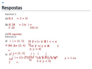 Exercício 1:
a)𝑆 𝑡 = 2 + 5𝑡
b) 𝑆 20 = 2 +
5 20
c)30 segundos
=
102 𝑚
a)
𝐷 𝑓
= (1, 5]
ou
𝐼𝑚 𝑓 = [2, 4)
ou
= [1, 5]
ou
b) 𝐷 𝑓
𝐼𝑚
𝑓
= {1} ∪ [2, 4)
ou
𝐷 𝑓 = 𝑥 ∈ ℝ1 < 𝑥 ≤
5}
𝐼𝑚 𝑓 = 𝑦 ∈ ℝ 2
≤ 𝑦 < 4}
𝐷 𝑓 = 𝑥 ∈ ℝ1 ≤ 𝑥 ≤
5}
𝐼𝑚 𝑓 = 𝑦 ∈ ℝ 𝑦 = 1 𝑜𝑢
2 ≤ 𝑦 < 4}
Exercício 2:
Respostas
44
 