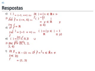 = 𝑦 ∈
ℝ
− 1
≤ 𝑦}
c)
𝐷 𝑓
= (−1, +∞) ou 𝐷
𝑓
𝐼𝑚 𝑓= (−∞, 4] ou
𝐼𝑚 𝑓
= 𝑥 ∈ ℝ𝑥 >
−1}
= 𝑦 ∈ ℝ 𝑦
≤ 4}
d) 𝐷 𝑓
𝐼𝑚
𝑓
= ℝ
= [−1 + ∞) ou
𝐼𝑚 𝑓
f)
e)
𝐷 𝑓
= −1, 0, 1 ∪
[2, +∞)
𝐼𝑚 𝑓 = {0, 1, 2,
3, 4}
𝐷 𝑓
𝐼𝑚
𝑓
= ℝ − {2} ou 𝐷 𝑓 = 𝑥 ∈ ℝ𝑥 ≠
2}
= {1, 3}
Respostas
45
 