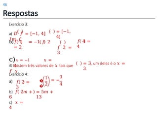 d) Existem três valores de 𝑥 tais que
𝑓 𝑥
= 3, um deles é o 𝑥 =
3.
Exercício 3:
a) 𝐷 𝑓 = [−1, 4]
𝐼𝑚 𝑓
b)𝑓 1 = −1 𝑓 2
= 2
c)𝑥 = −1 𝑥 =
4
𝑓 4 =
4
= [−1,
4]
𝑓 3 =
3
𝑓 2 =
3
�
�
1
2
3
= −
4
c) 𝑥 =
4
b) 𝑓 2𝑚 +
6
= 5𝑚 +
13
Exercício 4:
a)
Respostas
46
 