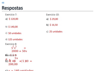 Exercício 7:
a) $ 120,00
b) $ 140,00
c) 50 unidades
Exercício 10:
a) $ 29,00
b) $ 16,50
c) 25 unidades
d) 125 unidades
Exercício 8:
S 𝑥 =
2000 + 50𝑥
Exercício 9:
b)𝑅 40 = 5 40 =
200,00
a)
𝑅 𝑥
=
5𝑥
Respostas
48
 