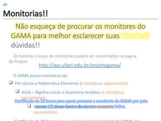 Não esqueça de procurar os monitores do
GAMA para melhor esclarecer suas
dúvidas!!
Os horários e locais de monitorias podem ser encontrados na página
do Projeto:
http://wp.ufpel.edu.br/projetogama/
O GAMA possui monitorias de:
 Pré-cálculo e Matemática Elementar (e disciplinas equivalentes)
 ALGA – Álgebra Linear e Geometria Analítica (e disciplinas
equivalentes)
 Cálculo 1, Cálculo 1A e Cálculo I (e disciplinas
equivalentes)
Monitorias!!
49
 